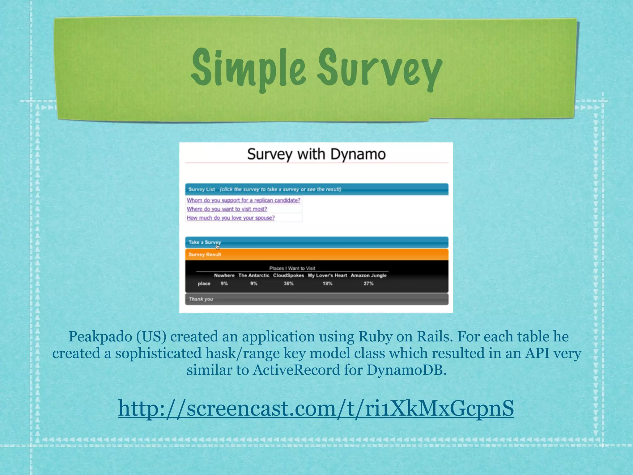 Simple Sur vey




  Peakpado (US) created an application using Ruby on Rails. For each table he
created a sophisticated hask/range key model class which resulted in an API very
                     similar to ActiveRecord for DynamoDB.

         http://screencast.com/t/ri1XkMxGcpnS
 