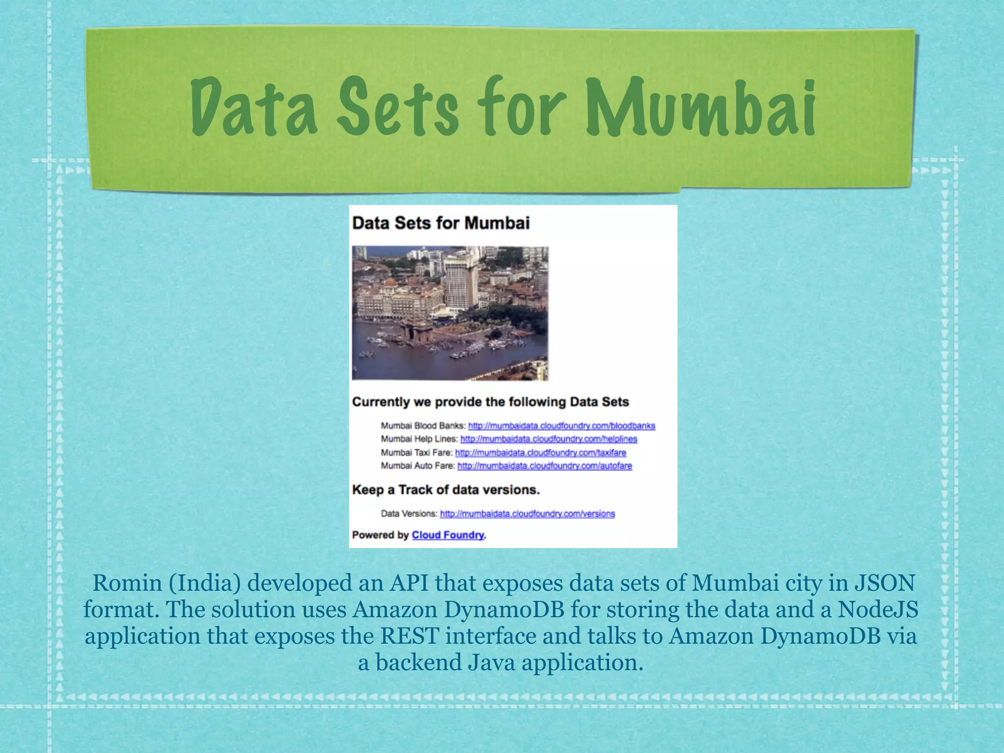 Data Sets for Mumbai




 Romin (India) developed an API that exposes data sets of Mumbai city in JSON
format. The solution uses Amazon DynamoDB for storing the data and a NodeJS
application that exposes the REST interface and talks to Amazon DynamoDB via
                           a backend Java application.
 