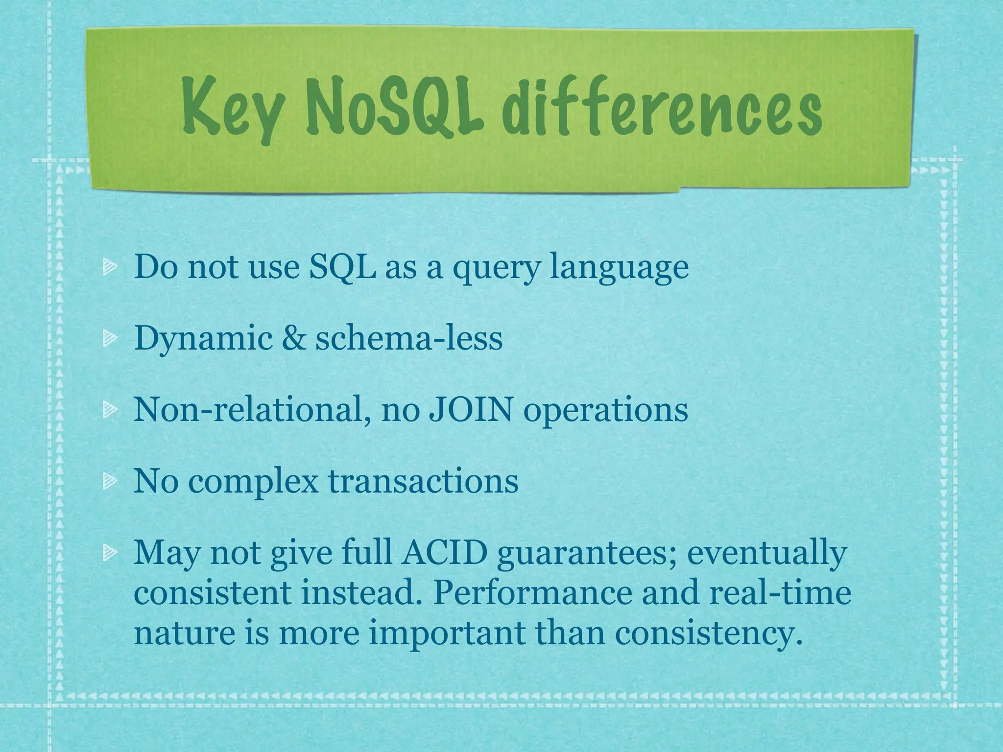 Key NoSQL differences

Do not use SQL as a query language

Dynamic & schema-less

Non-relational, no JOIN operations

No complex transactions

May not give full ACID guarantees; eventually
consistent instead. Performance and real-time
nature is more important than consistency.
 