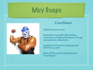 Muy Guapo
              Couchbase
   JSON Document store

   Embedded CouchDB with caching,
   clustering and high-performance storage
   management components.

   JavaScript as its query language and
   HTTP for an API

   Serve HTML and JavaScript-based
   “CouchApps”
 