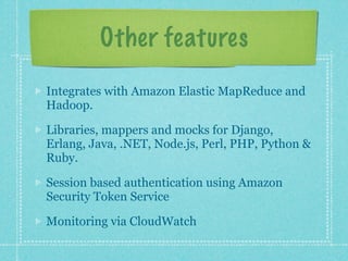 Other features

Integrates with Amazon Elastic MapReduce and
Hadoop.

Libraries, mappers and mocks for Django,
Erlang, Java, .NET, Node.js, Perl, PHP, Python &
Ruby.

Session based authentication using Amazon
Security Token Service

Monitoring via CloudWatch
 