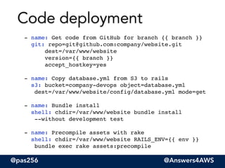@pas256 @Answers4AWS
- name: Get code from GitHub for branch {{ branch }} 
git: repo=git@github.com:company/website.git 
dest=/var/www/website 
version={{ branch }} 
accept_hostkey=yes"
"
- name: Copy database.yml from S3 to rails 
s3: bucket=company-devops object=database.yml  
dest=/var/www/website/config/database.yml mode=get"
!
- name: Bundle install 
shell: chdir=/var/www/website bundle install  
--without development test"
!
- name: Precompile assets with rake 
shell: chdir=/var/www/website RAILS_ENV={{ env }}  
bundle exec rake assets:precompile
Code deployment
 
