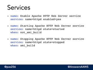 @pas256 @Answers4AWS
- name: Enable Apache HTTP Web Server service 
service: name=httpd enabled=yes"
!
- name: Starting Apache HTTP Web Server service 
service: name=httpd state=started 
when: not_ami_build"
!
- name: Stopping Apache HTTP Web Server service 
service: name=httpd state=stopped 
when: ami_build
Services
 