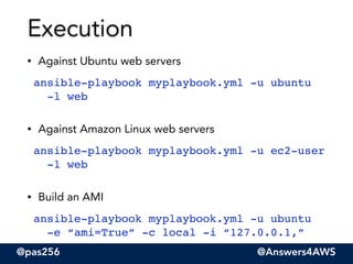 @pas256 @Answers4AWS
• Against Ubuntu web servers
ansible-playbook myplaybook.yml -u ubuntu  
-l web"
• Against Amazon Linux web servers
ansible-playbook myplaybook.yml -u ec2-user  
-l web"
• Build an AMI
ansible-playbook myplaybook.yml -u ubuntu  
-e “ami=True” -c local -i “127.0.0.1,”
Execution
 