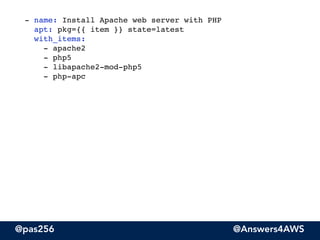 @pas256 @Answers4AWS
- name: Install Apache web server with PHP 
apt: pkg={{ item }} state=latest 
with_items: 
- apache2 
- php5 
- libapache2-mod-php5 
- php-apc 
!
 