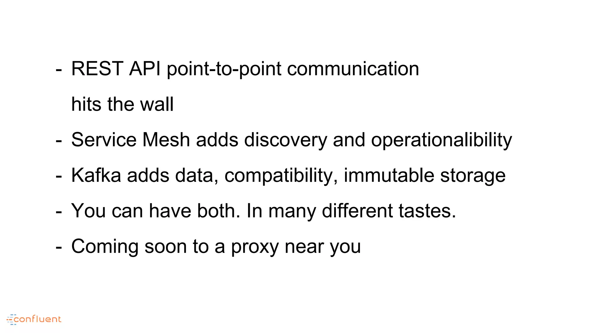 - REST API point-to-point communication
hits the wall
- Service Mesh adds discovery and operationalibility
- Kafka adds data, compatibility, immutable storage
- You can have both. In many different tastes.
- Coming soon to a proxy near you
 