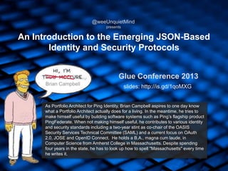 An Introduction to the Emerging JSON-Based
Identity and Security Protocols
As Portfolio Architect for Ping Identity, Brian Campbell aspires to one day know
what a Portfolio Architect actually does for a living. In the meantime, he tries to
make himself useful by building software systems such as Ping‟s flagship product
PingFederate. When not making himself useful, he contributes to various identity
and security standards including a two-year stint as co-chair of the OASIS
Security Services Technical Committee (SAML) and a current focus on OAuth
2.0, JOSE and OpenID Connect. He holds a B.A., magna cum laude, in
Computer Science from Amherst College in Massachusetts. Despite spending
four years in the state, he has to look up how to spell "Massachusetts" every time
he writes it.
Brian Campbell
@weeUnquietMind
presents
Glue Conference 2013
slides: http://is.gd/1qoMXG
 