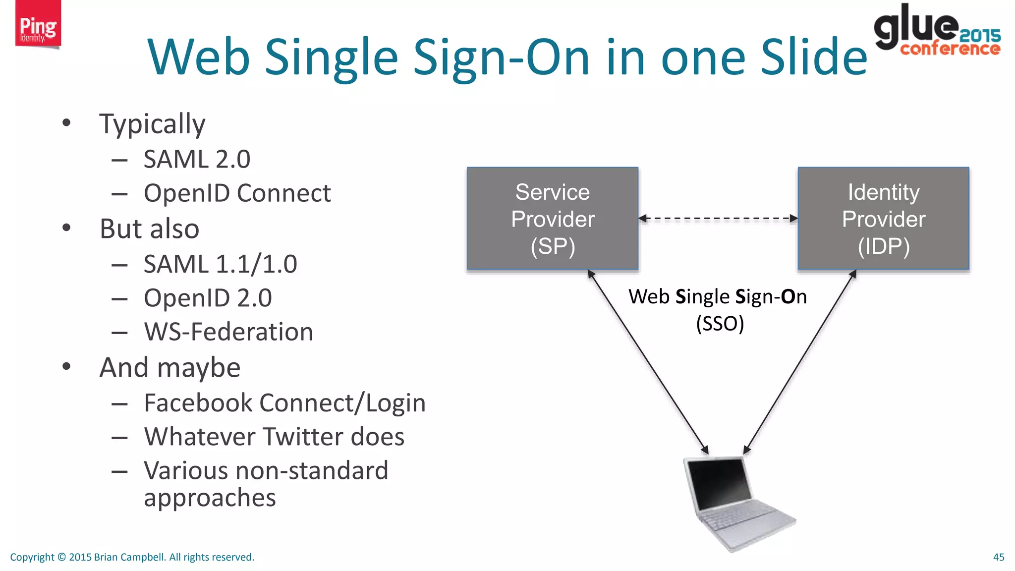 Copyright © 2015 Brian Campbell. All rights reserved. 45
Web Single Sign-On in one Slide
• Typically
– SAML 2.0
– OpenID Connect
• But also
– SAML 1.1/1.0
– OpenID 2.0
– WS-Federation
• And maybe
– Facebook Connect/Login
– Whatever Twitter does
– Various non-standard
approaches
Identity
Provider
(IDP)
Service
Provider
(SP)
Web Single Sign-On
(SSO)
 