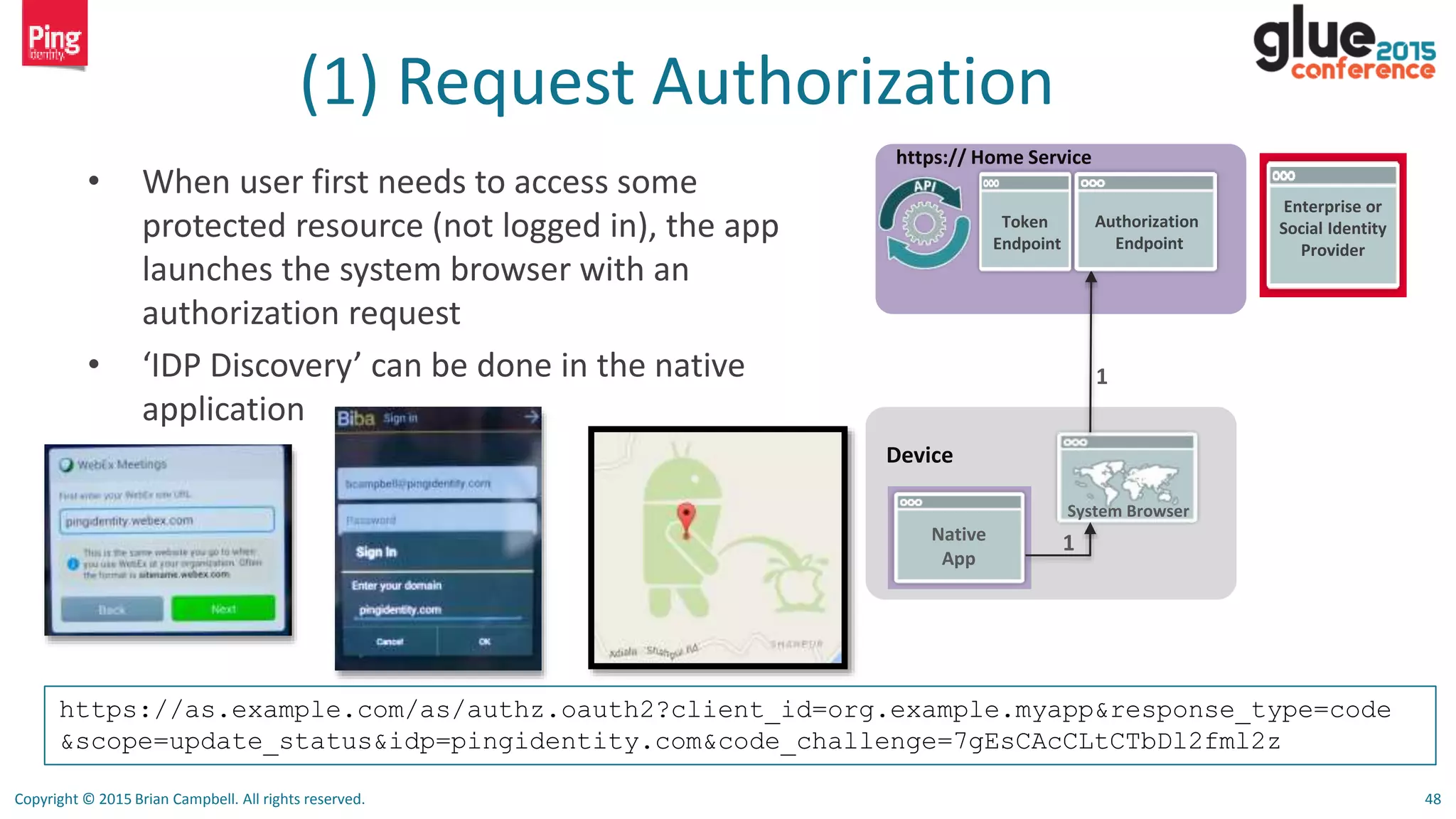 Copyright © 2015 Brian Campbell. All rights reserved. 48
(1) Request Authorization
• When user first needs to access some
protected resource (not logged in), the app
launches the system browser with an
authorization request
• ‘IDP Discovery’ can be done in the native
application
Device
Native
App
System Browser
1
https:// Home Service
1
Authorization
Endpoint
Token
Endpoint
Enterprise or
Social Identity
Provider
https://as.example.com/as/authz.oauth2?client_id=org.example.myapp&response_type=code
&scope=update_status&idp=pingidentity.com&code_challenge=7gEsCAcCLtCTbDl2fml2z
 