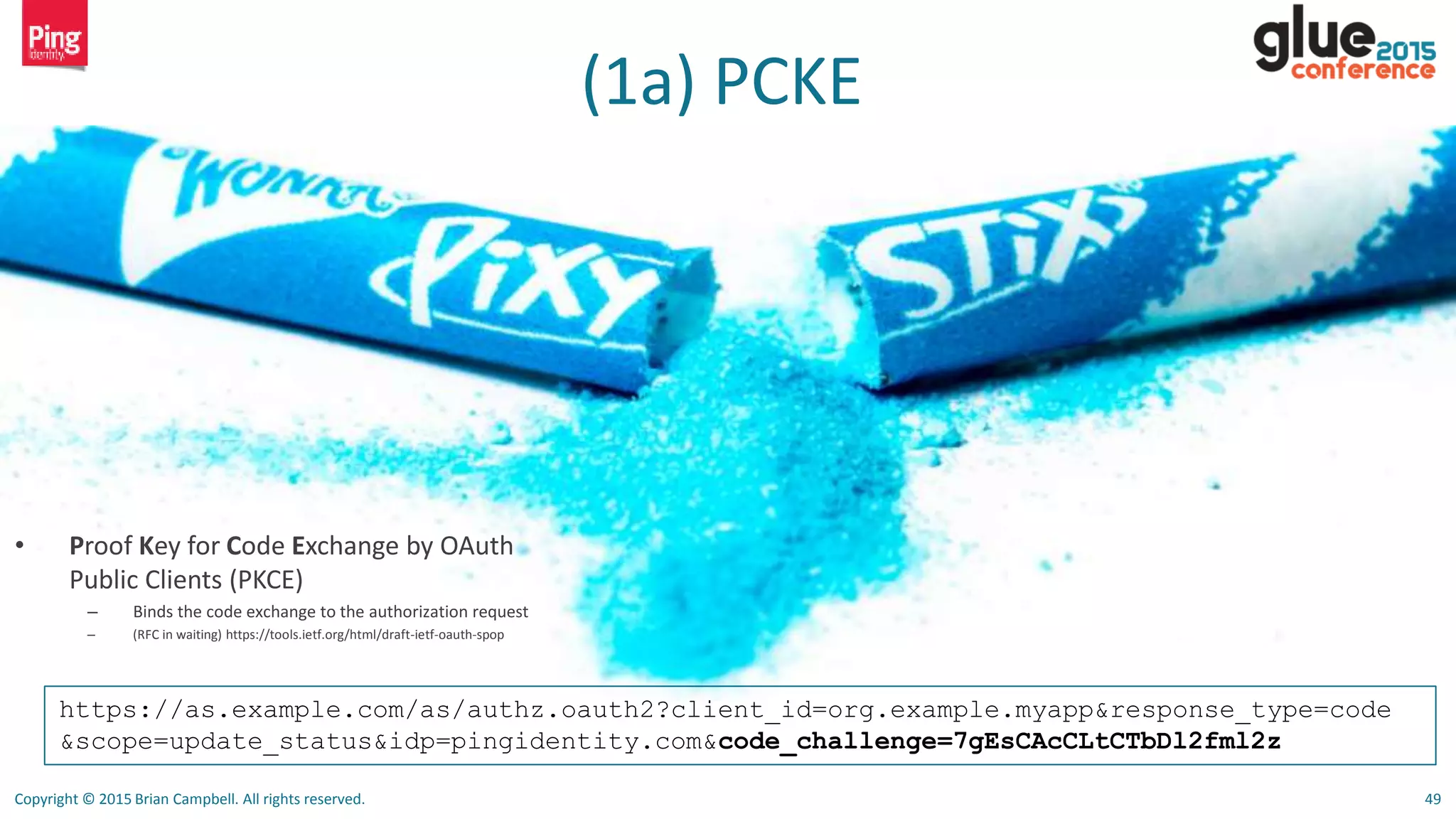 Copyright © 2015 Brian Campbell. All rights reserved. 49
(1a) PCKE
https://as.example.com/as/authz.oauth2?client_id=org.example.myapp&response_type=code
&scope=update_status&idp=pingidentity.com&code_challenge=7gEsCAcCLtCTbDl2fml2z
• Proof Key for Code Exchange by OAuth
Public Clients (PKCE)
– Binds the code exchange to the authorization request
– (RFC in waiting) https://tools.ietf.org/html/draft-ietf-oauth-spop
 