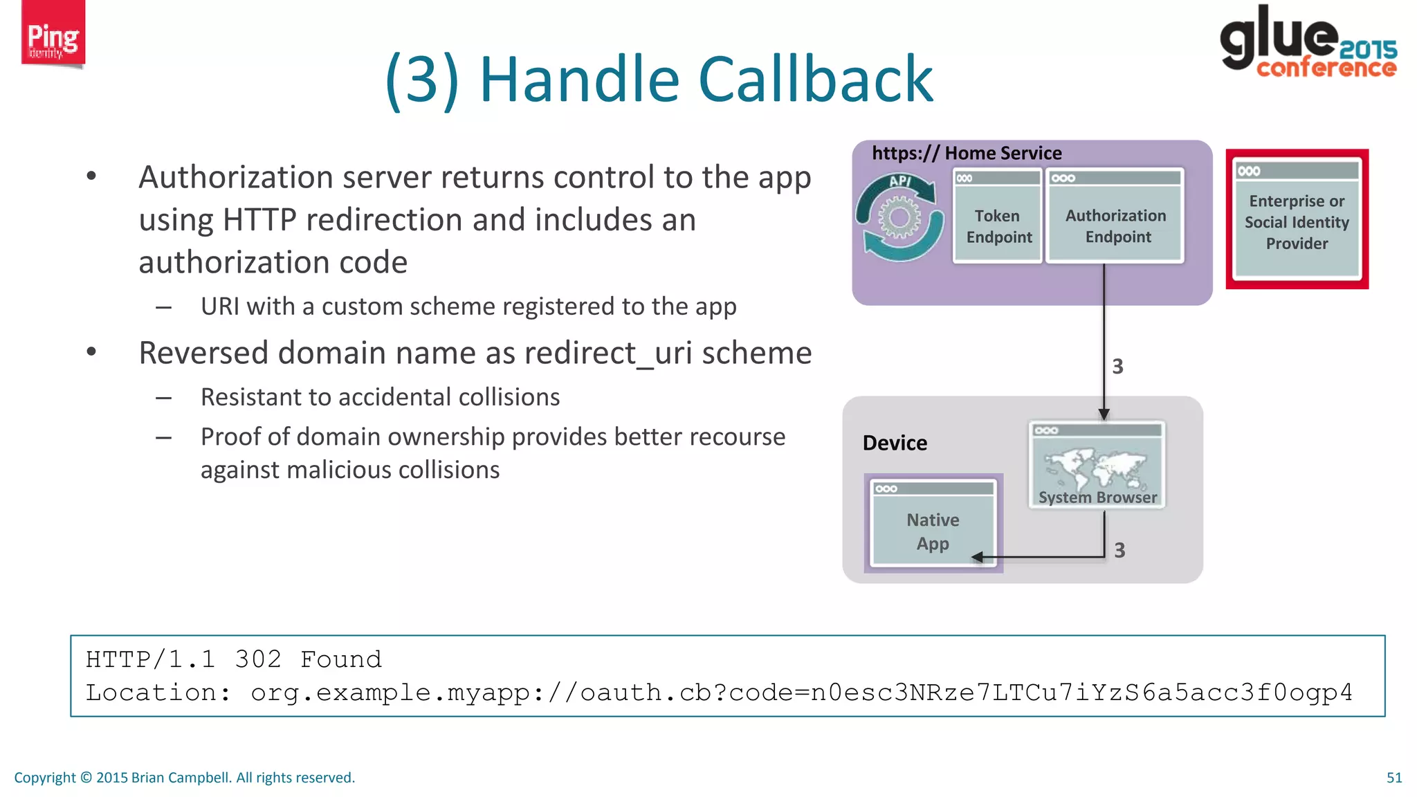 Copyright © 2015 Brian Campbell. All rights reserved. 51
(3) Handle Callback
• Authorization server returns control to the app
using HTTP redirection and includes an
authorization code
– URI with a custom scheme registered to the app
• Reversed domain name as redirect_uri scheme
– Resistant to accidental collisions
– Proof of domain ownership provides better recourse
against malicious collisions
Device
Native
App
System Browser
https:// Home Service
3
Authorization
Endpoint
Token
Endpoint
3
Enterprise or
Social Identity
Provider
HTTP/1.1 302 Found
Location: org.example.myapp://oauth.cb?code=n0esc3NRze7LTCu7iYzS6a5acc3f0ogp4
 