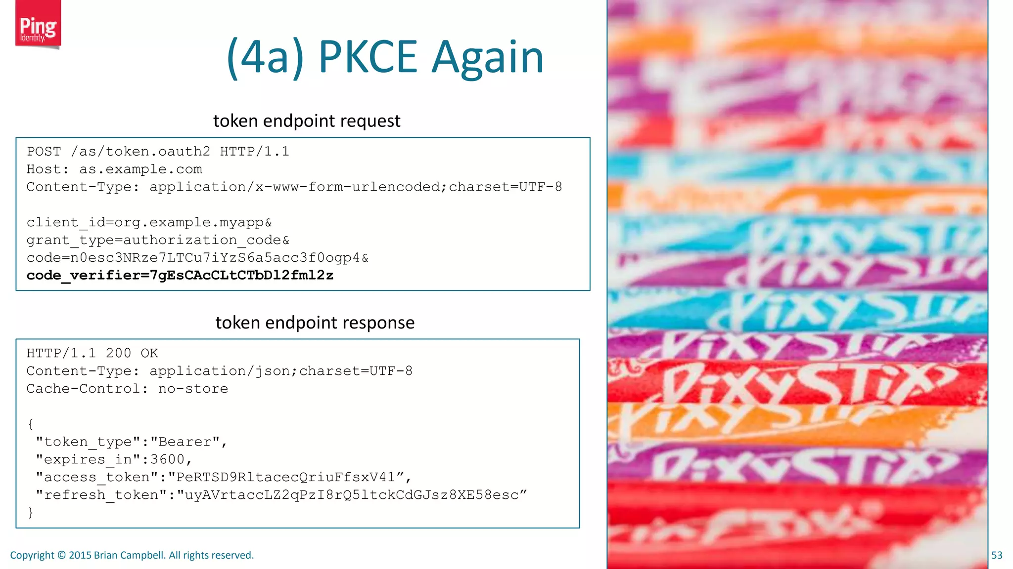 Copyright © 2015 Brian Campbell. All rights reserved. 53
(4a) PKCE Again
POST /as/token.oauth2 HTTP/1.1
Host: as.example.com
Content-Type: application/x-www-form-urlencoded;charset=UTF-8
client_id=org.example.myapp&
grant_type=authorization_code&
code=n0esc3NRze7LTCu7iYzS6a5acc3f0ogp4&
code_verifier=7gEsCAcCLtCTbDl2fml2z
HTTP/1.1 200 OK
Content-Type: application/json;charset=UTF-8
Cache-Control: no-store
{
"token_type":"Bearer",
"expires_in":3600,
"access_token":"PeRTSD9RltacecQriuFfsxV41”,
"refresh_token":"uyAVrtaccLZ2qPzI8rQ5ltckCdGJsz8XE58esc”
}
token endpoint request
token endpoint response
 