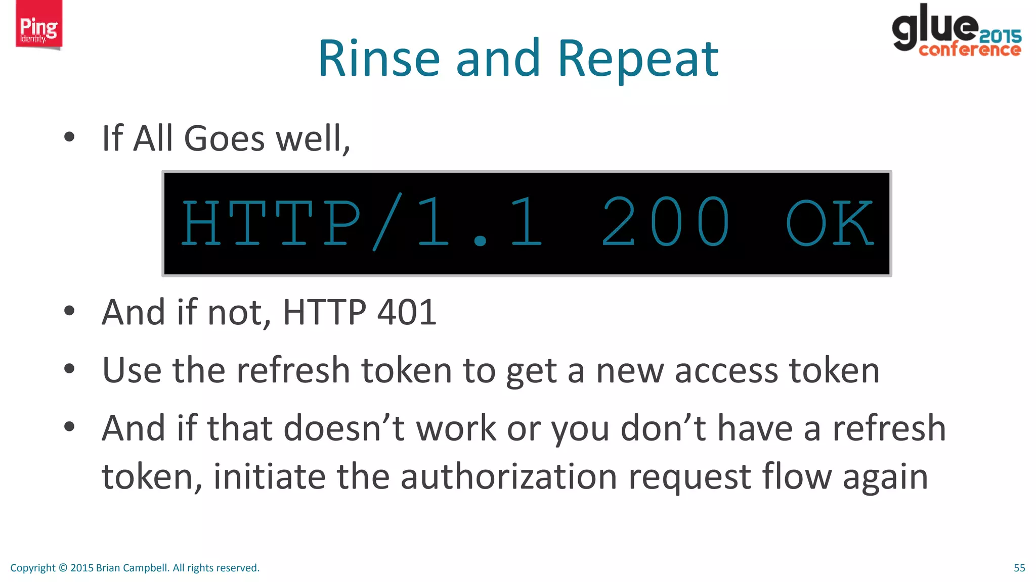 Copyright © 2015 Brian Campbell. All rights reserved. 55
Rinse and Repeat
• If All Goes well,
• And if not, HTTP 401
• Use the refresh token to get a new access token
• And if that doesn’t work or you don’t have a refresh
token, initiate the authorization request flow again
HTTP/1.1 200 OK
 
