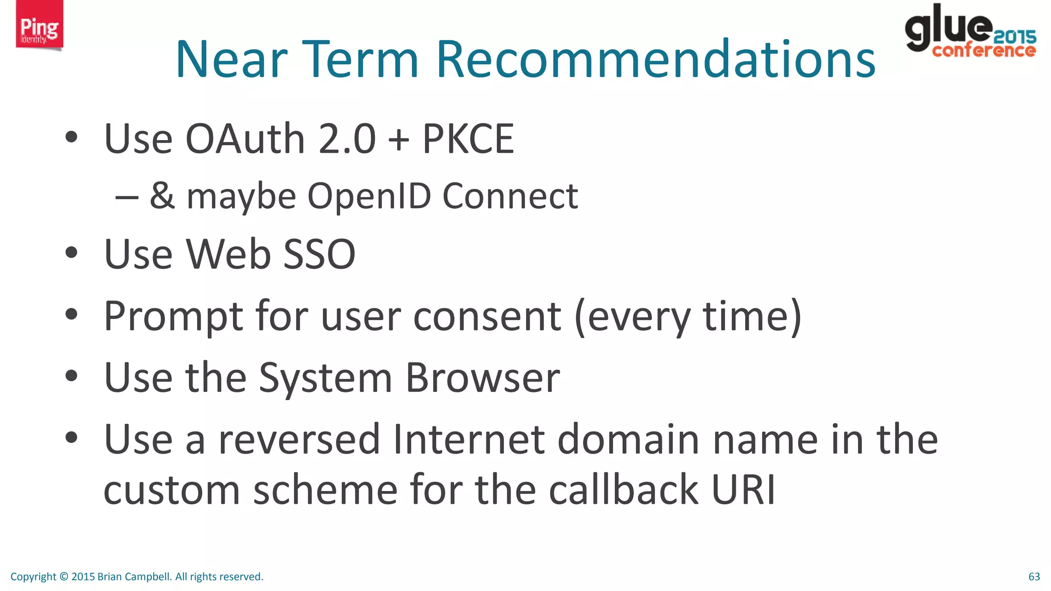 Copyright © 2015 Brian Campbell. All rights reserved. 63
Near Term Recommendations
• Use OAuth 2.0 + PKCE
– & maybe OpenID Connect
• Use Web SSO
• Prompt for user consent (every time)
• Use the System Browser
• Use a reversed Internet domain name in the
custom scheme for the callback URI
 