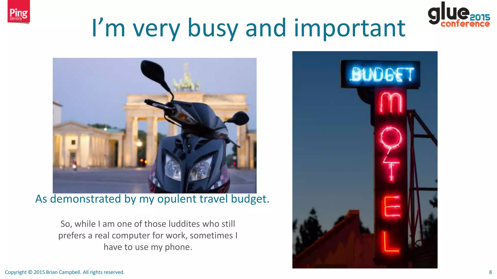 Copyright © 2015 Brian Campbell. All rights reserved. 8
I’m very busy and important
As demonstrated by my opulent travel budget.
So, while I am one of those luddites who still
prefers a real computer for work, sometimes I
have to use my phone.
 