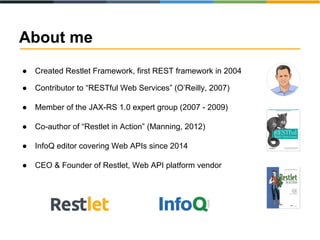 About me
● Created Restlet Framework, first REST framework in 2004
● Contributor to “RESTful Web Services” (O’Reilly, 2007)
● Member of the JAX-RS 1.0 expert group (2007 - 2009)
● Co-author of “Restlet in Action” (Manning, 2012)
● InfoQ editor covering Web APIs since 2014
● CEO & Founder of Restlet, Web API platform vendor
 