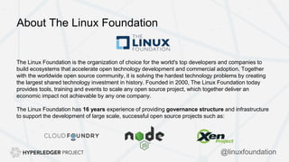 About The Linux Foundation
The Linux Foundation is the organization of choice for the world's top developers and companies to
build ecosystems that accelerate open technology development and commercial adoption. Together
with the worldwide open source community, it is solving the hardest technology problems by creating
the largest shared technology investment in history. Founded in 2000, The Linux Foundation today
provides tools, training and events to scale any open source project, which together deliver an
economic impact not achievable by any one company.
The Linux Foundation has 16 years experience of providing governance structure and infrastructure
to support the development of large scale, successful open source projects such as:
@linuxfoundation
 