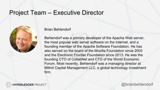 Project Team – Executive Director
Brian Behlendorf
Behlendorf was a primary developer of the Apache Web server,
the most popular web server software on the Internet, and a
founding member of the Apache Software Foundation. He has
also served on the board of the Mozilla Foundation since 2003
and the Electronic Frontier Foundation since 2013. He was the
founding CTO of CollabNet and CTO of the World Economic
Forum. Most recently, Behlendorf was a managing director at
Mithril Capital Management LLC, a global technology investment
firm.
@brianbehlendorf
 