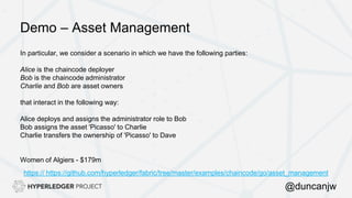 Demo – Asset Management
In particular, we consider a scenario in which we have the following parties:
Alice is the chaincode deployer
Bob is the chaincode administrator
Charlie and Bob are asset owners
that interact in the following way:
Alice deploys and assigns the administrator role to Bob
Bob assigns the asset 'Picasso' to Charlie
Charlie transfers the ownership of 'Picasso' to Dave
Women of Algiers - $179m
https:// https://github.com/hyperledger/fabric/tree/master/examples/chaincode/go/asset_management
@duncanjw
 