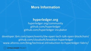 More Information
hyperledger.org
hyperledger.org/community
github.com/hyperledger
github.com/hyperledger-incubator
developer.ibm.com/open/events/dw-open-tech-talk-open-blockchain/
github.com/cloudsoft/brooklyn-hyperledger
www.altoros.com/blog/technical-introduction-to-hyperledger-fabric/
 