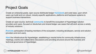Project Goals
Create an enterprise grade, open source distributed ledger framework and code base, upon which
users can build and run robust, industry-specific applications, platforms and hardware systems to
support business transactions.
Create an open source, technical community to benefit the ecosystem of Hyperledger solution
providers and users, focused on blockchain and shared ledger use cases that will work across a variety
of industry solutions.
Promote participation of leading members of the ecosystem, including developers, service and solution
providers and end users.
Host the infrastructure for Hyperledger, establishing a neutral home for community infrastructure,
meetings, events and collaborative discussions and providing structure around the business and
technical governance of Hyperledger.
@hyperledger
 