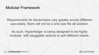 Modular Framework
Requirements for blockchains vary greatly across different
use-cases, there will not be a one size fits all solution.
As such, Hyperledger is being designed to be highly
modular, with pluggable options to suit different needs.
@hyperledger
 