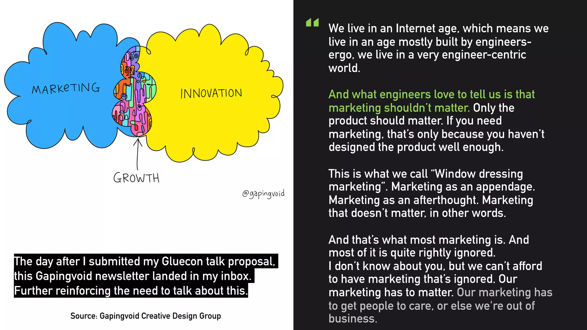 @clairegiordano
“ We live in an Internet age, which means we
live in an age mostly built by engineers-
ergo, we live in a very engineer-centric
world.
And what engineers love to tell us is that
marketing shouldn’t matter. Only the
product should matter. If you need
marketing, that’s only because you haven’t
designed the product well enough.
This is what we call “Window dressing
marketing”. Marketing as an appendage.
Marketing as an afterthought. Marketing
that doesn’t matter, in other words.
And that’s what most marketing is. And
most of it is quite rightly ignored.
I don’t know about you, but we can’t afford
to have marketing that’s ignored. Our
marketing has to matter. Our marketing has
to get people to care, or else we're out of
business.Source: Gapingvoid Creative Design Group
The day after I submitted my Gluecon talk proposal,
this Gapingvoid newsletter landed in my inbox.
Further reinforcing the need to talk about this.
 