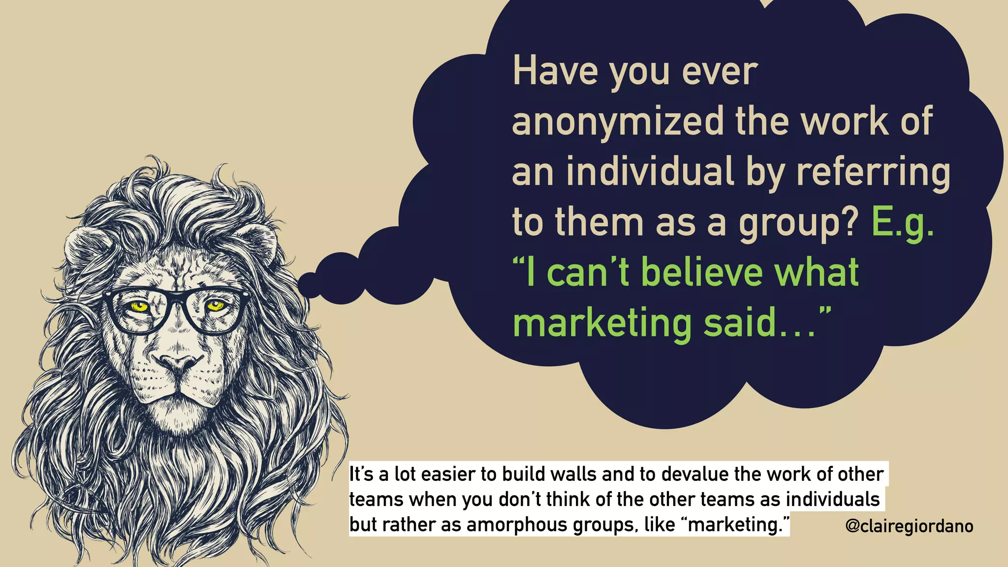 @clairegiordano
Have you ever
anonymized the work of
an individual by referring
to them as a group? E.g.
“I can’t believe what
marketing said…”
@clairegiordano
It’s a lot easier to build walls and to devalue the work of other
teams when you don’t think of the other teams as individuals
but rather as amorphous groups, like “marketing.”
 