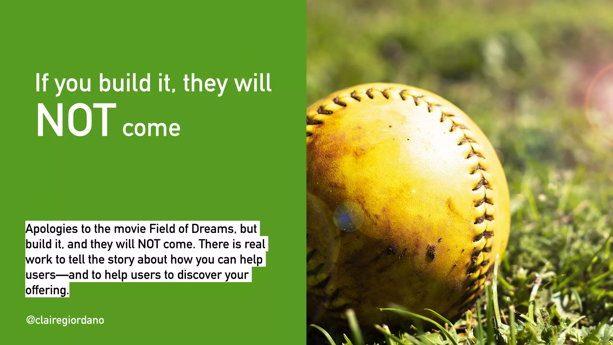 @clairegiordano
If you build it, they will
NOTcome
@clairegiordano
Apologies to the movie Field of Dreams, but
build it, and they will NOT come. There is real
work to tell the story about how you can help
users—and to help users to discover your
offering.
 