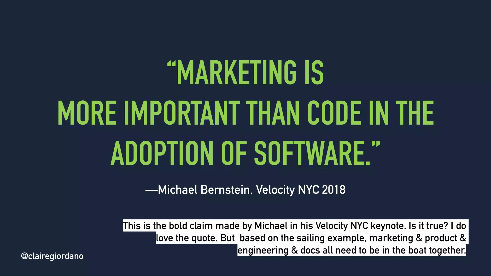 @clairegiordano
“MARKETING IS
MORE IMPORTANT THAN CODE IN THE
ADOPTION OF SOFTWARE.”
—Michael Bernstein, Velocity NYC 2018
@clairegiordano
This is the bold claim made by Michael in his Velocity NYC keynote. Is it true? I do
love the quote. But based on the sailing example, marketing & product &
engineering & docs all need to be in the boat together.
 