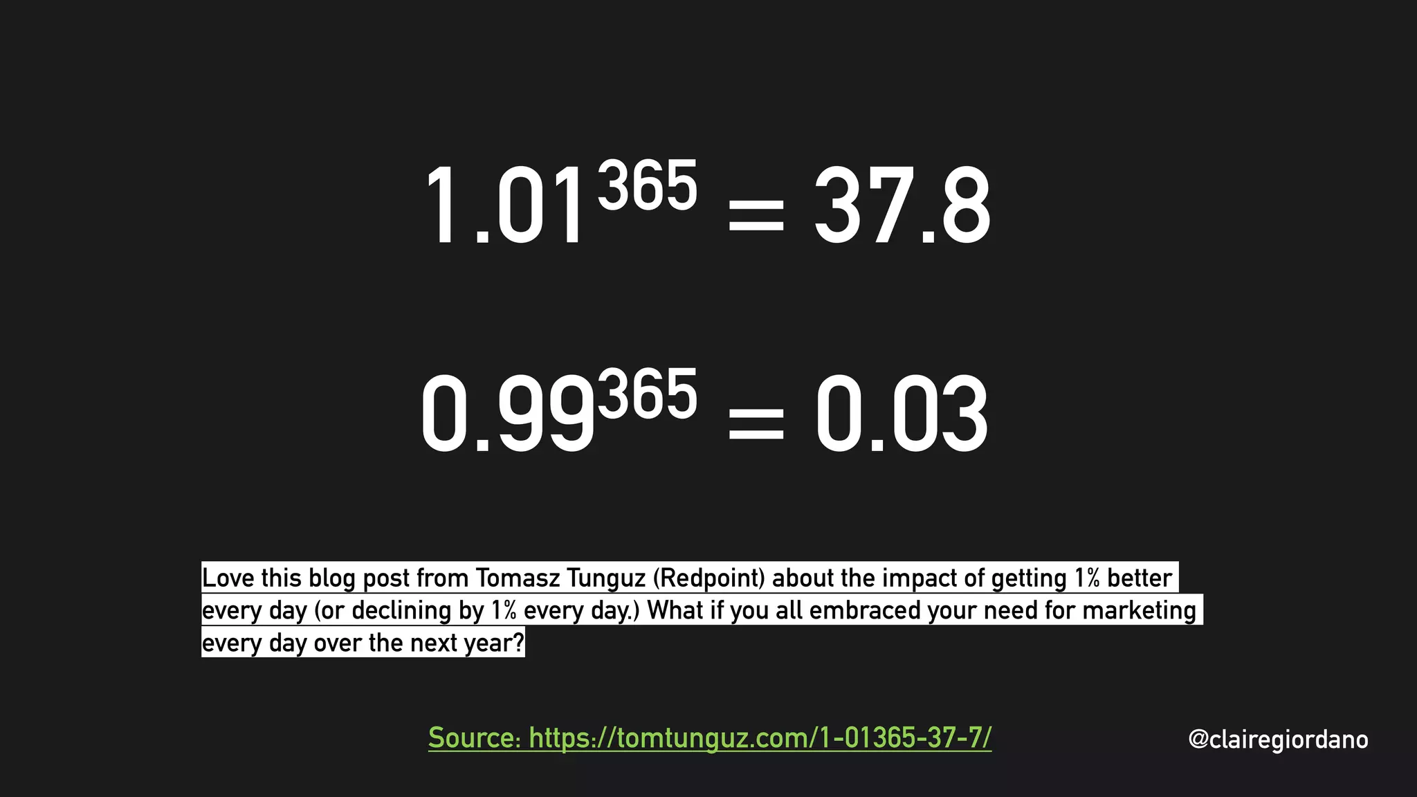 @clairegiordano
1.01365 = 37.8
0.99365 = 0.03
Source: https://tomtunguz.com/1-01365-37-7/ @clairegiordano
Love this blog post from Tomasz Tunguz (Redpoint) about the impact of getting 1% better
every day (or declining by 1% every day.) What if you all embraced your need for marketing
every day over the next year?
 