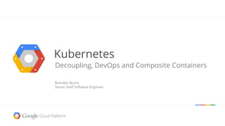Kubernetes
Decoupling, DevOps and Composite Containers
Brendan Burns
Senior Staff Software Engineer
 