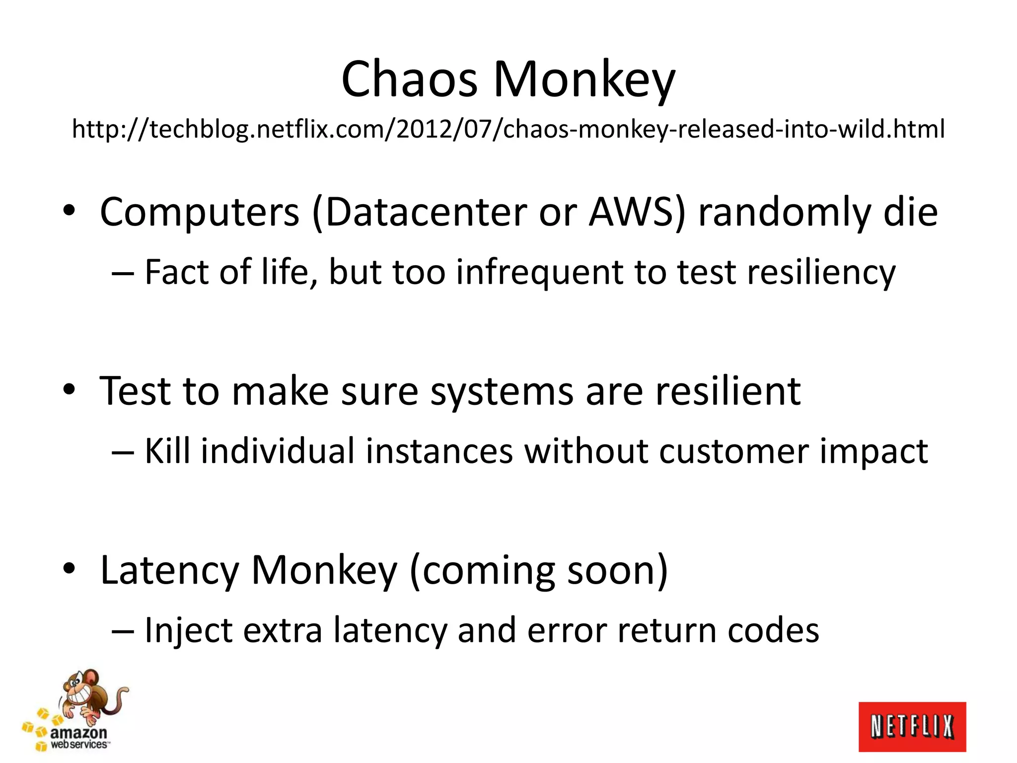 Chaos Monkey
http://techblog.netflix.com/2012/07/chaos-monkey-released-into-wild.html
• Computers (Datacenter or AWS) randomly die
– Fact of life, but too infrequent to test resiliency
• Test to make sure systems are resilient
– Kill individual instances without customer impact
• Latency Monkey (coming soon)
– Inject extra latency and error return codes
 