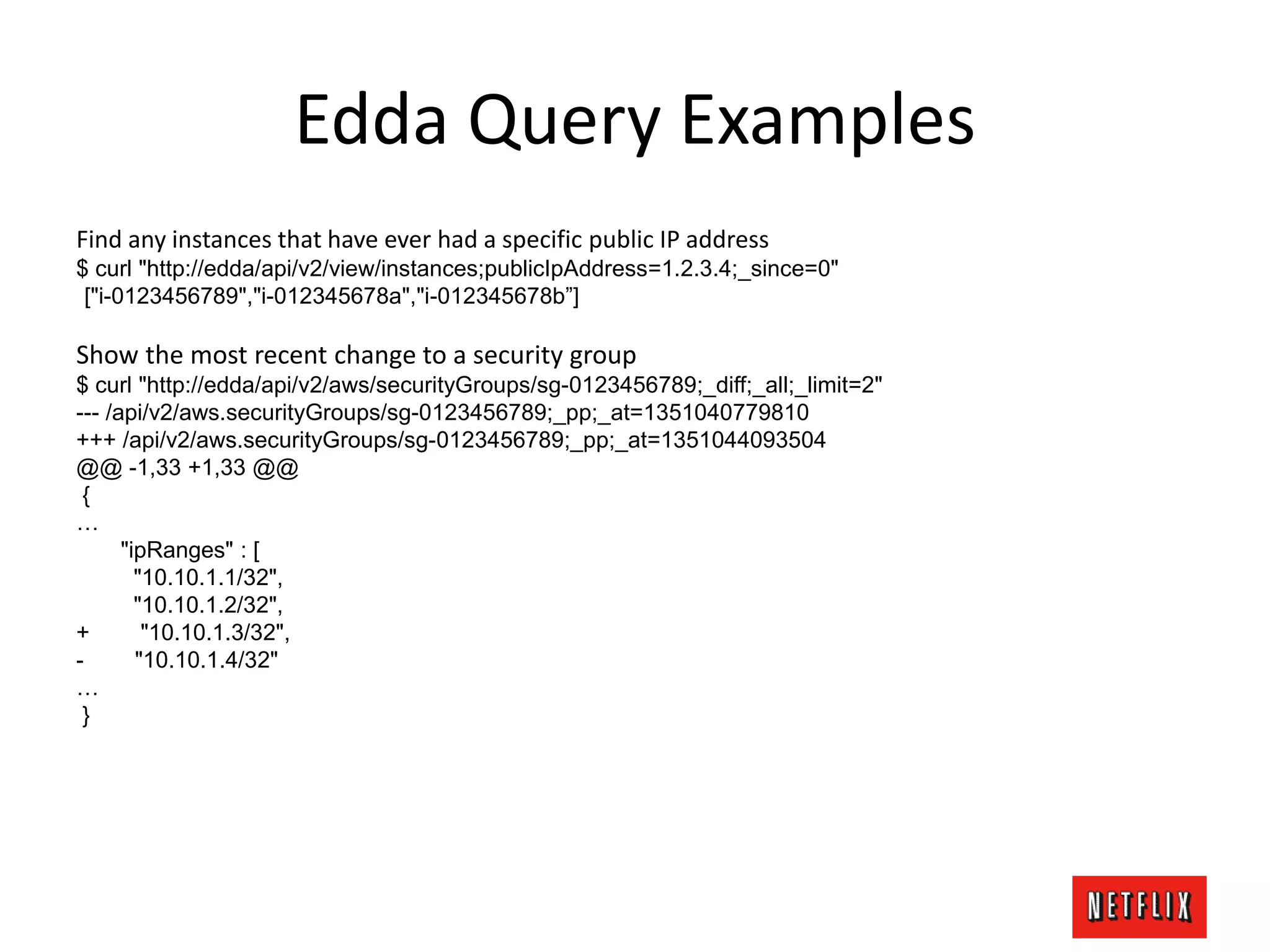 Edda Query Examples
Find any instances that have ever had a specific public IP address
$ curl "http://edda/api/v2/view/instances;publicIpAddress=1.2.3.4;_since=0"
["i-0123456789","i-012345678a","i-012345678b”]
Show the most recent change to a security group
$ curl "http://edda/api/v2/aws/securityGroups/sg-0123456789;_diff;_all;_limit=2"
--- /api/v2/aws.securityGroups/sg-0123456789;_pp;_at=1351040779810
+++ /api/v2/aws.securityGroups/sg-0123456789;_pp;_at=1351044093504
@@ -1,33 +1,33 @@
{
…
"ipRanges" : [
"10.10.1.1/32",
"10.10.1.2/32",
+ "10.10.1.3/32",
- "10.10.1.4/32"
…
}
 