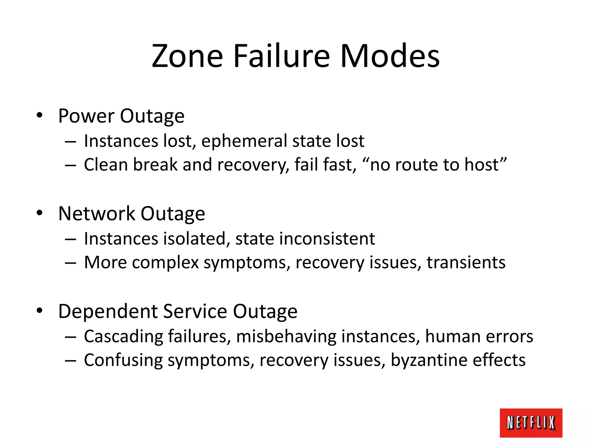 Zone Failure Modes
• Power Outage
– Instances lost, ephemeral state lost
– Clean break and recovery, fail fast, “no route to host”
• Network Outage
– Instances isolated, state inconsistent
– More complex symptoms, recovery issues, transients
• Dependent Service Outage
– Cascading failures, misbehaving instances, human errors
– Confusing symptoms, recovery issues, byzantine effects
 
