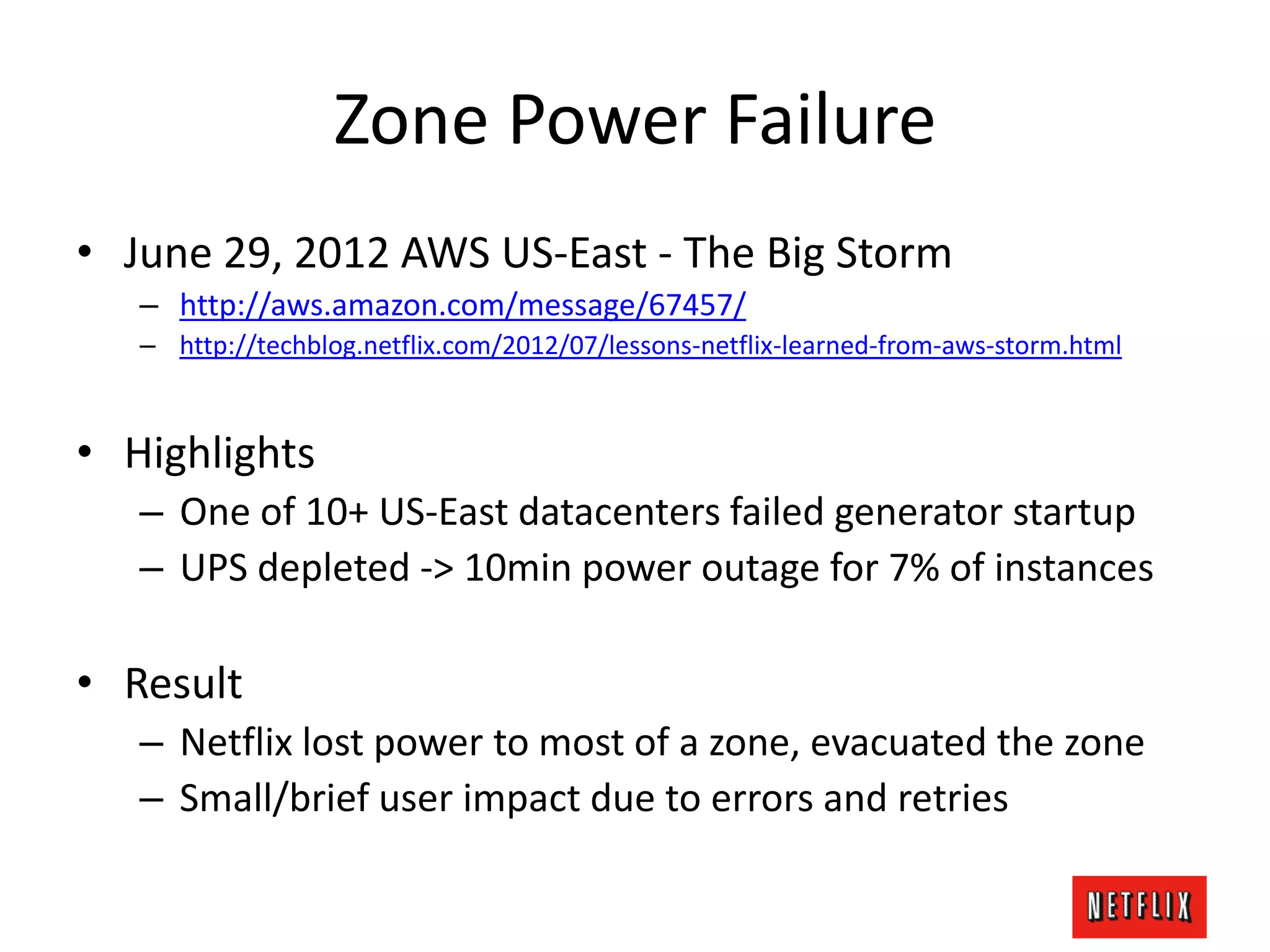 Zone Power Failure
• June 29, 2012 AWS US-East - The Big Storm
– http://aws.amazon.com/message/67457/
– http://techblog.netflix.com/2012/07/lessons-netflix-learned-from-aws-storm.html
• Highlights
– One of 10+ US-East datacenters failed generator startup
– UPS depleted -> 10min power outage for 7% of instances
• Result
– Netflix lost power to most of a zone, evacuated the zone
– Small/brief user impact due to errors and retries
 
