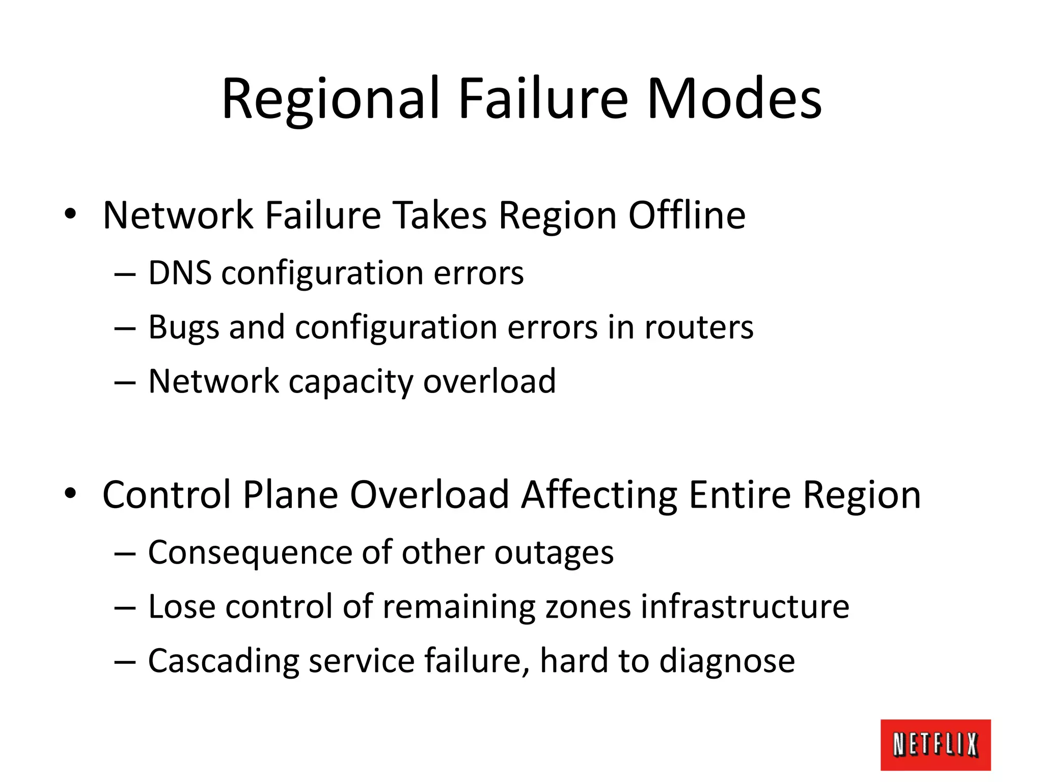 Regional Failure Modes
• Network Failure Takes Region Offline
– DNS configuration errors
– Bugs and configuration errors in routers
– Network capacity overload
• Control Plane Overload Affecting Entire Region
– Consequence of other outages
– Lose control of remaining zones infrastructure
– Cascading service failure, hard to diagnose
 