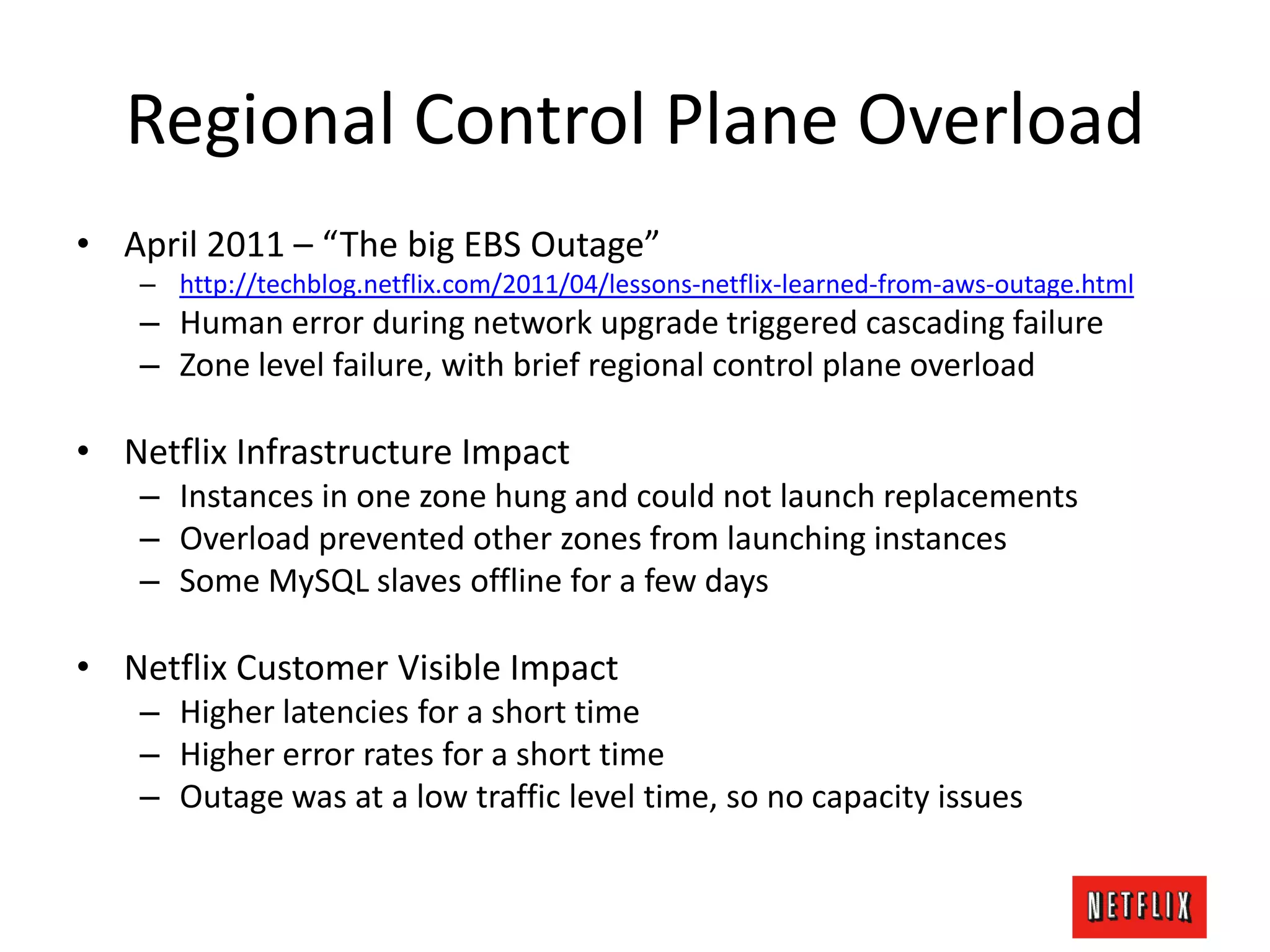 Regional Control Plane Overload
• April 2011 – “The big EBS Outage”
– http://techblog.netflix.com/2011/04/lessons-netflix-learned-from-aws-outage.html
– Human error during network upgrade triggered cascading failure
– Zone level failure, with brief regional control plane overload
• Netflix Infrastructure Impact
– Instances in one zone hung and could not launch replacements
– Overload prevented other zones from launching instances
– Some MySQL slaves offline for a few days
• Netflix Customer Visible Impact
– Higher latencies for a short time
– Higher error rates for a short time
– Outage was at a low traffic level time, so no capacity issues
 