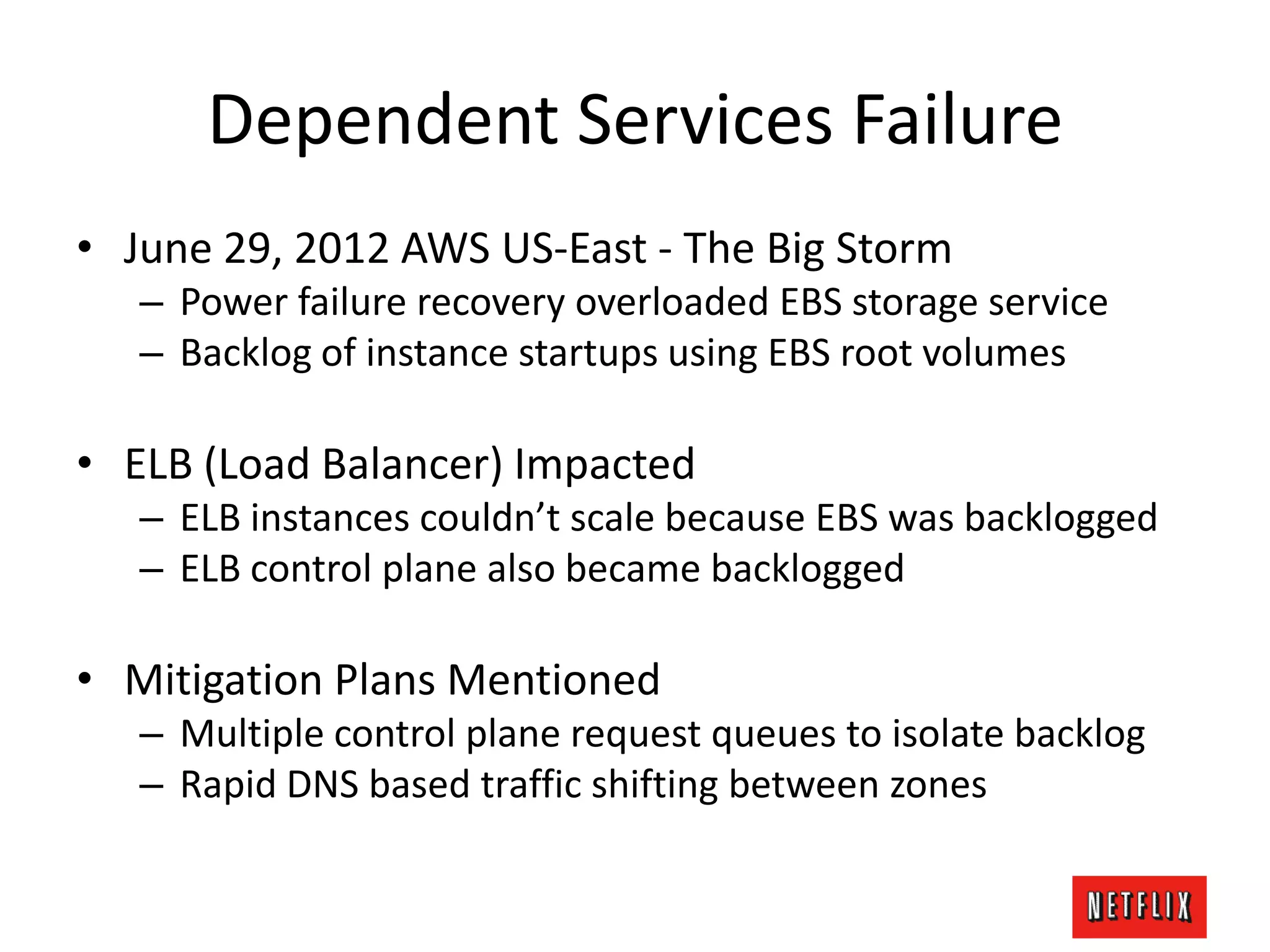 Dependent Services Failure
• June 29, 2012 AWS US-East - The Big Storm
– Power failure recovery overloaded EBS storage service
– Backlog of instance startups using EBS root volumes
• ELB (Load Balancer) Impacted
– ELB instances couldn’t scale because EBS was backlogged
– ELB control plane also became backlogged
• Mitigation Plans Mentioned
– Multiple control plane request queues to isolate backlog
– Rapid DNS based traffic shifting between zones
 