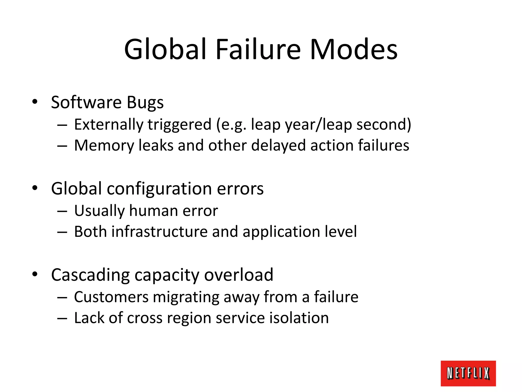 Global Failure Modes
• Software Bugs
– Externally triggered (e.g. leap year/leap second)
– Memory leaks and other delayed action failures
• Global configuration errors
– Usually human error
– Both infrastructure and application level
• Cascading capacity overload
– Customers migrating away from a failure
– Lack of cross region service isolation
 