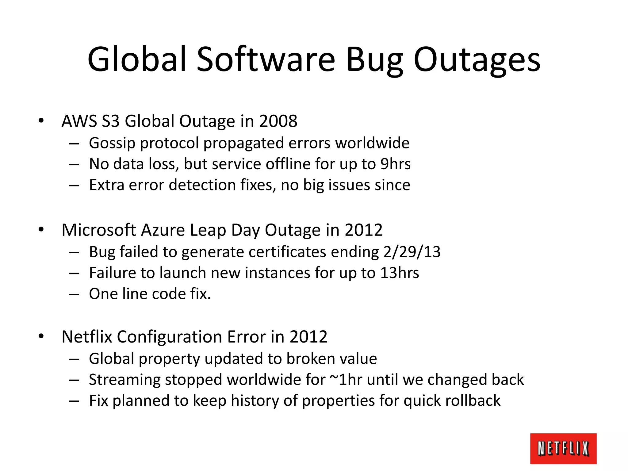 Global Software Bug Outages
• AWS S3 Global Outage in 2008
– Gossip protocol propagated errors worldwide
– No data loss, but service offline for up to 9hrs
– Extra error detection fixes, no big issues since
• Microsoft Azure Leap Day Outage in 2012
– Bug failed to generate certificates ending 2/29/13
– Failure to launch new instances for up to 13hrs
– One line code fix.
• Netflix Configuration Error in 2012
– Global property updated to broken value
– Streaming stopped worldwide for ~1hr until we changed back
– Fix planned to keep history of properties for quick rollback
 