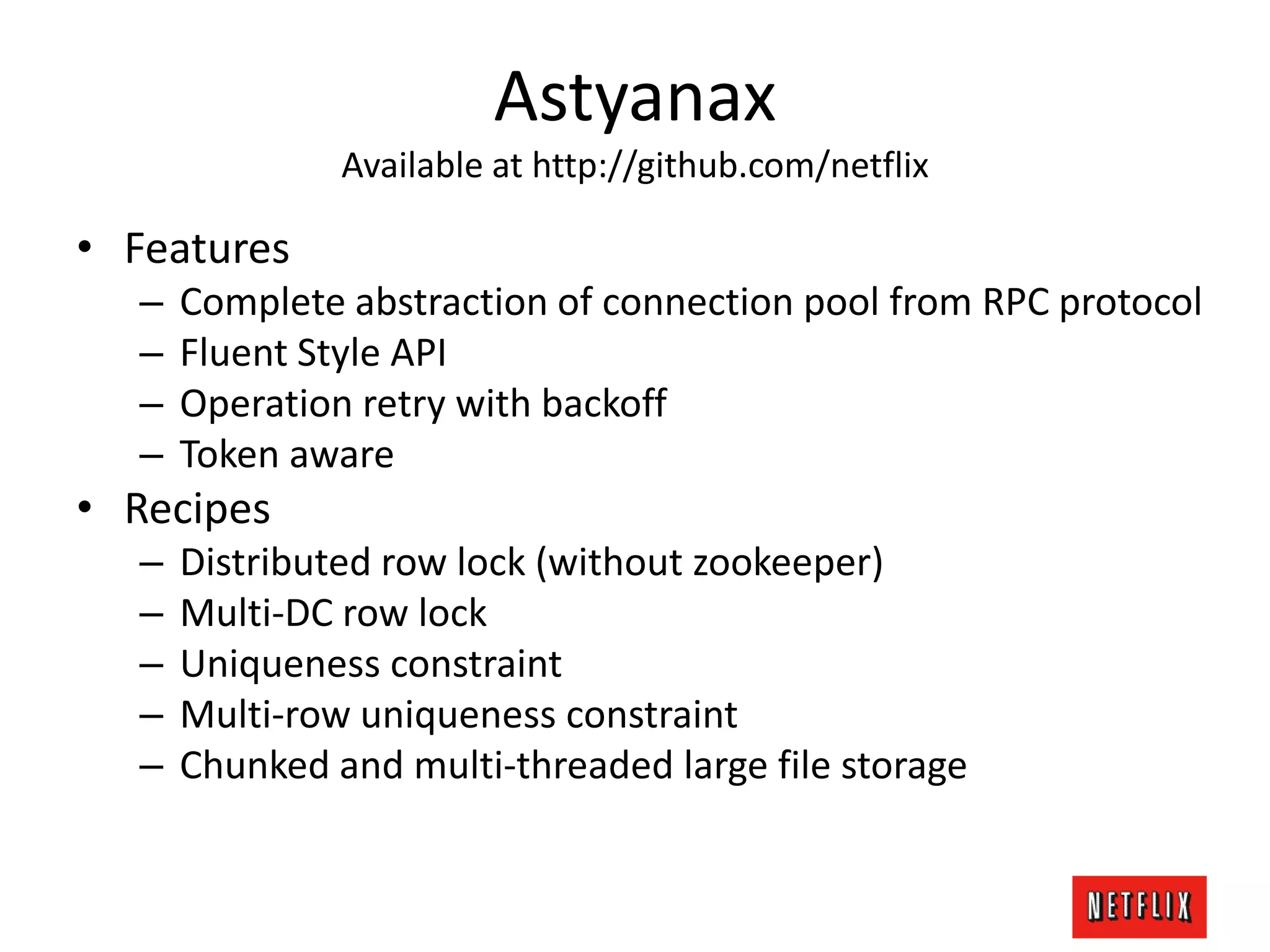 Astyanax
Available at http://github.com/netflix
• Features
– Complete abstraction of connection pool from RPC protocol
– Fluent Style API
– Operation retry with backoff
– Token aware
• Recipes
– Distributed row lock (without zookeeper)
– Multi-DC row lock
– Uniqueness constraint
– Multi-row uniqueness constraint
– Chunked and multi-threaded large file storage
 