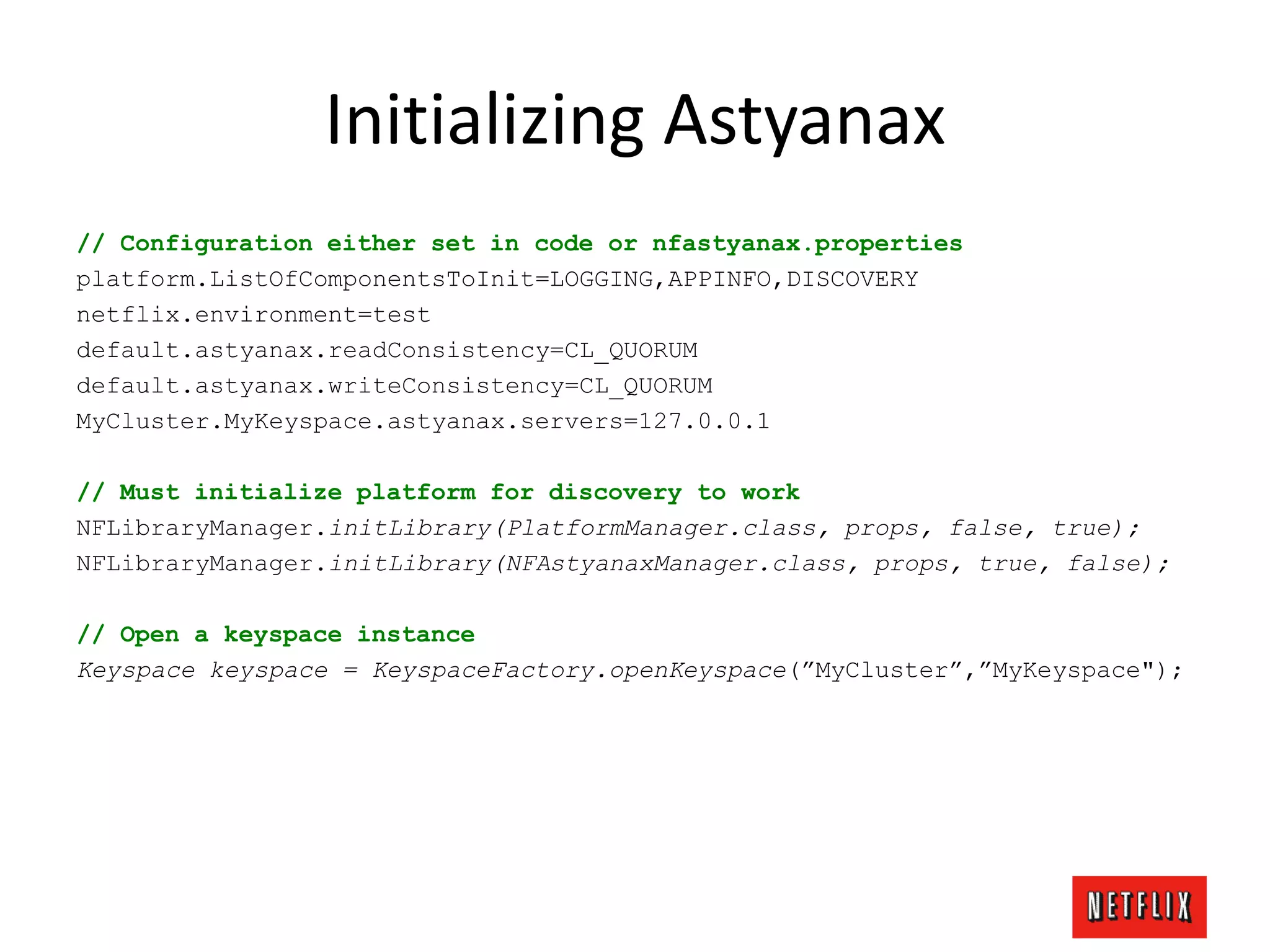 Initializing Astyanax
// Configuration either set in code or nfastyanax.properties
platform.ListOfComponentsToInit=LOGGING,APPINFO,DISCOVERY
netflix.environment=test
default.astyanax.readConsistency=CL_QUORUM
default.astyanax.writeConsistency=CL_QUORUM
MyCluster.MyKeyspace.astyanax.servers=127.0.0.1
// Must initialize platform for discovery to work
NFLibraryManager.initLibrary(PlatformManager.class, props, false, true);
NFLibraryManager.initLibrary(NFAstyanaxManager.class, props, true, false);
// Open a keyspace instance
Keyspace keyspace = KeyspaceFactory.openKeyspace(”MyCluster”,”MyKeyspace");
 