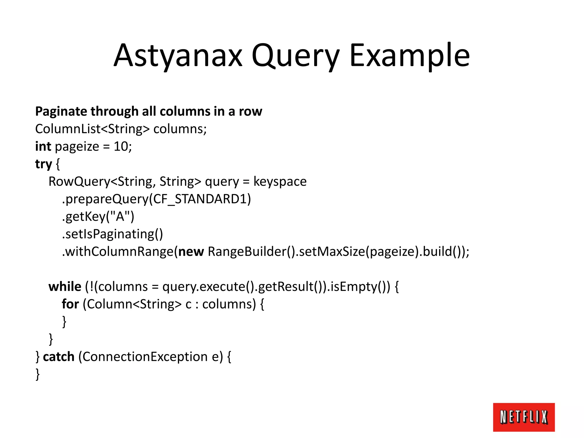 Astyanax Query Example
Paginate through all columns in a row
ColumnList<String> columns;
int pageize = 10;
try {
RowQuery<String, String> query = keyspace
.prepareQuery(CF_STANDARD1)
.getKey("A")
.setIsPaginating()
.withColumnRange(new RangeBuilder().setMaxSize(pageize).build());
while (!(columns = query.execute().getResult()).isEmpty()) {
for (Column<String> c : columns) {
}
}
} catch (ConnectionException e) {
}
 