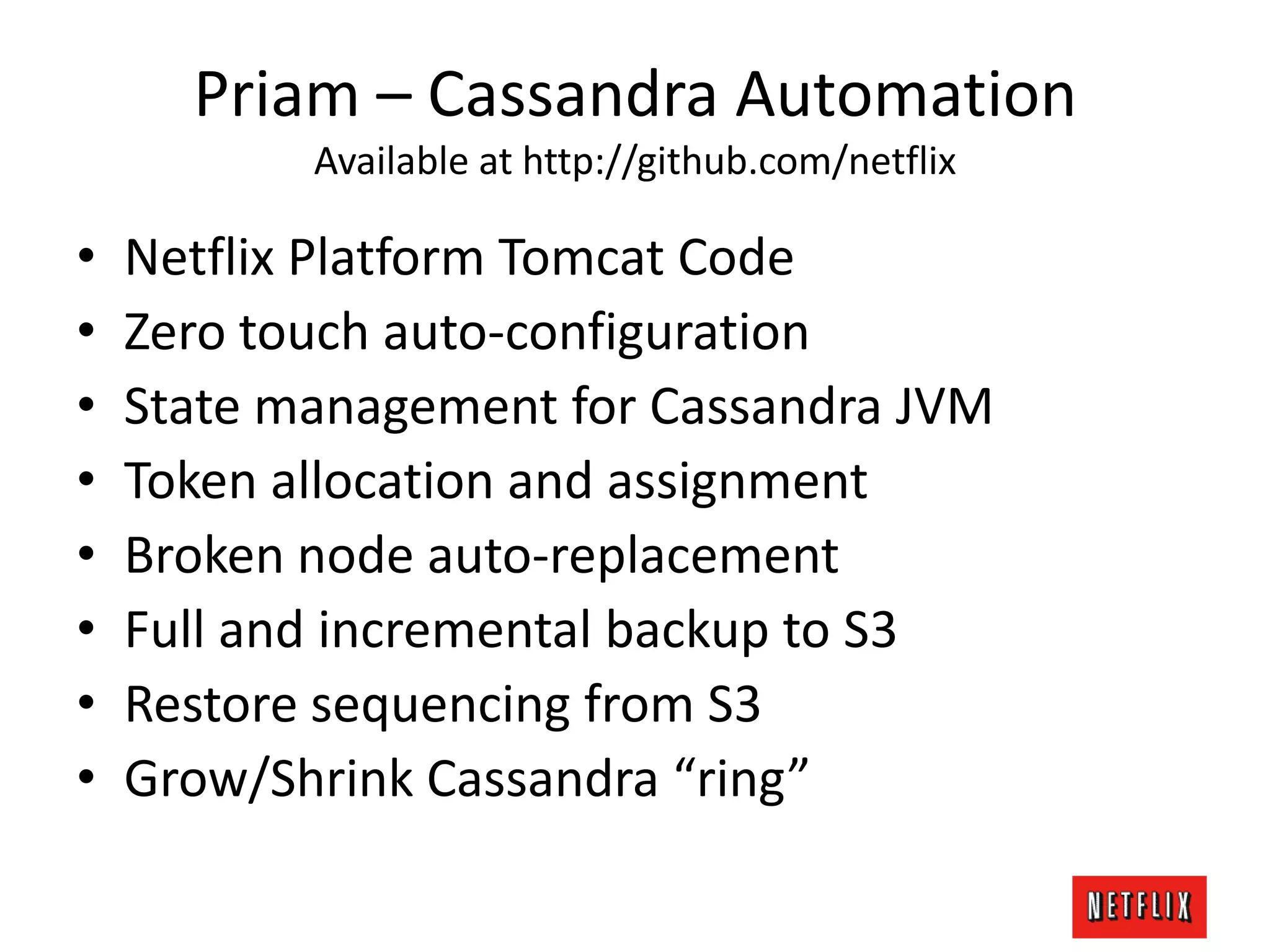 Priam – Cassandra Automation
Available at http://github.com/netflix
• Netflix Platform Tomcat Code
• Zero touch auto-configuration
• State management for Cassandra JVM
• Token allocation and assignment
• Broken node auto-replacement
• Full and incremental backup to S3
• Restore sequencing from S3
• Grow/Shrink Cassandra “ring”
 
