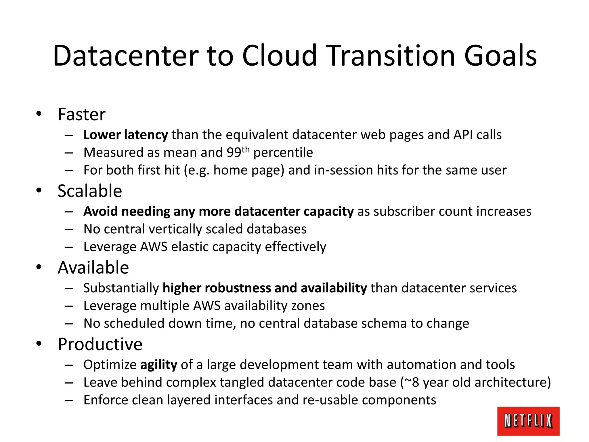 Datacenter to Cloud Transition Goals
• Faster
– Lower latency than the equivalent datacenter web pages and API calls
– Measured as mean and 99th percentile
– For both first hit (e.g. home page) and in-session hits for the same user
• Scalable
– Avoid needing any more datacenter capacity as subscriber count increases
– No central vertically scaled databases
– Leverage AWS elastic capacity effectively
• Available
– Substantially higher robustness and availability than datacenter services
– Leverage multiple AWS availability zones
– No scheduled down time, no central database schema to change
• Productive
– Optimize agility of a large development team with automation and tools
– Leave behind complex tangled datacenter code base (~8 year old architecture)
– Enforce clean layered interfaces and re-usable components
 