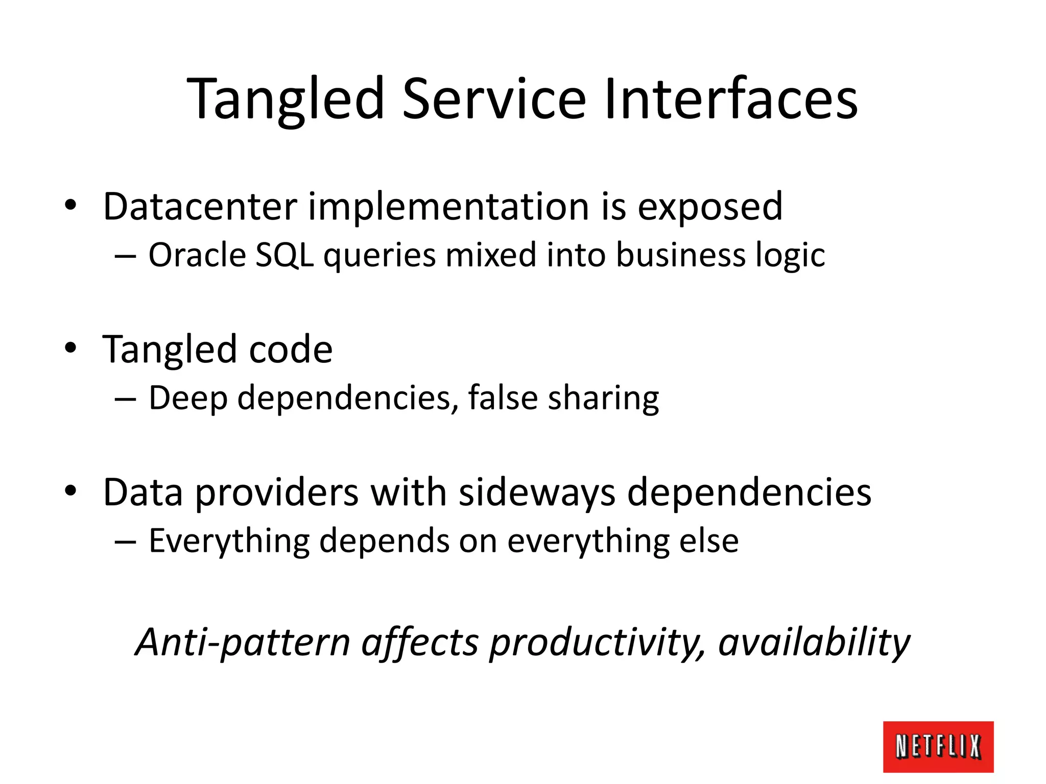 Tangled Service Interfaces
• Datacenter implementation is exposed
– Oracle SQL queries mixed into business logic
• Tangled code
– Deep dependencies, false sharing
• Data providers with sideways dependencies
– Everything depends on everything else
Anti-pattern affects productivity, availability
 