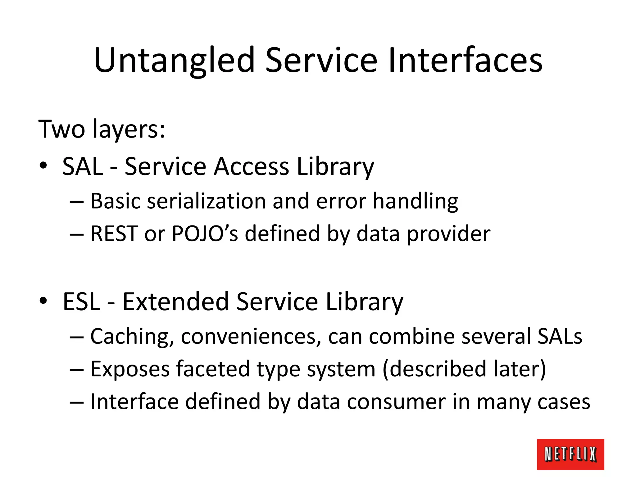 Untangled Service Interfaces
Two layers:
• SAL - Service Access Library
– Basic serialization and error handling
– REST or POJO’s defined by data provider
• ESL - Extended Service Library
– Caching, conveniences, can combine several SALs
– Exposes faceted type system (described later)
– Interface defined by data consumer in many cases
 