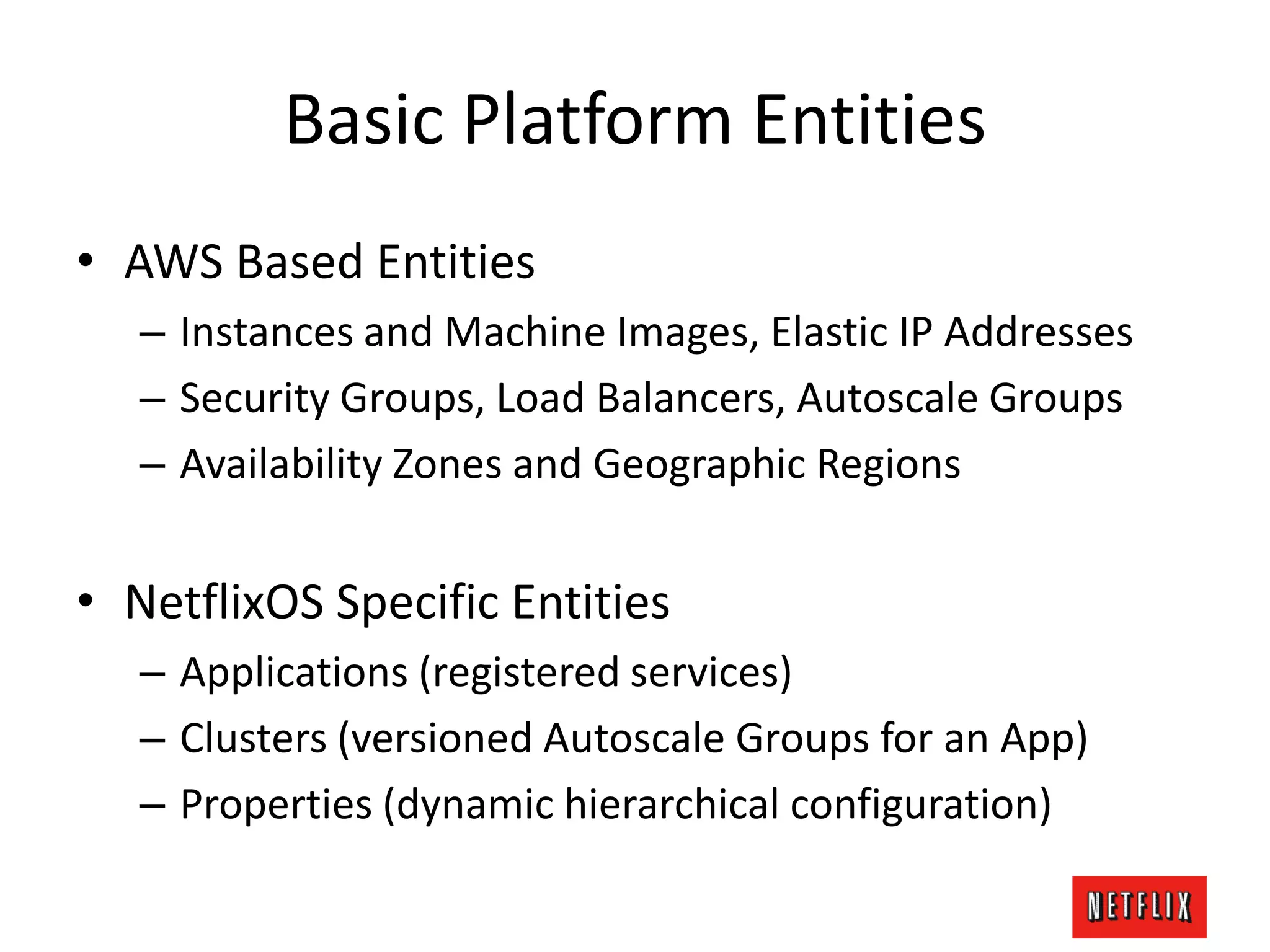 Basic Platform Entities
• AWS Based Entities
– Instances and Machine Images, Elastic IP Addresses
– Security Groups, Load Balancers, Autoscale Groups
– Availability Zones and Geographic Regions
• NetflixOS Specific Entities
– Applications (registered services)
– Clusters (versioned Autoscale Groups for an App)
– Properties (dynamic hierarchical configuration)
 