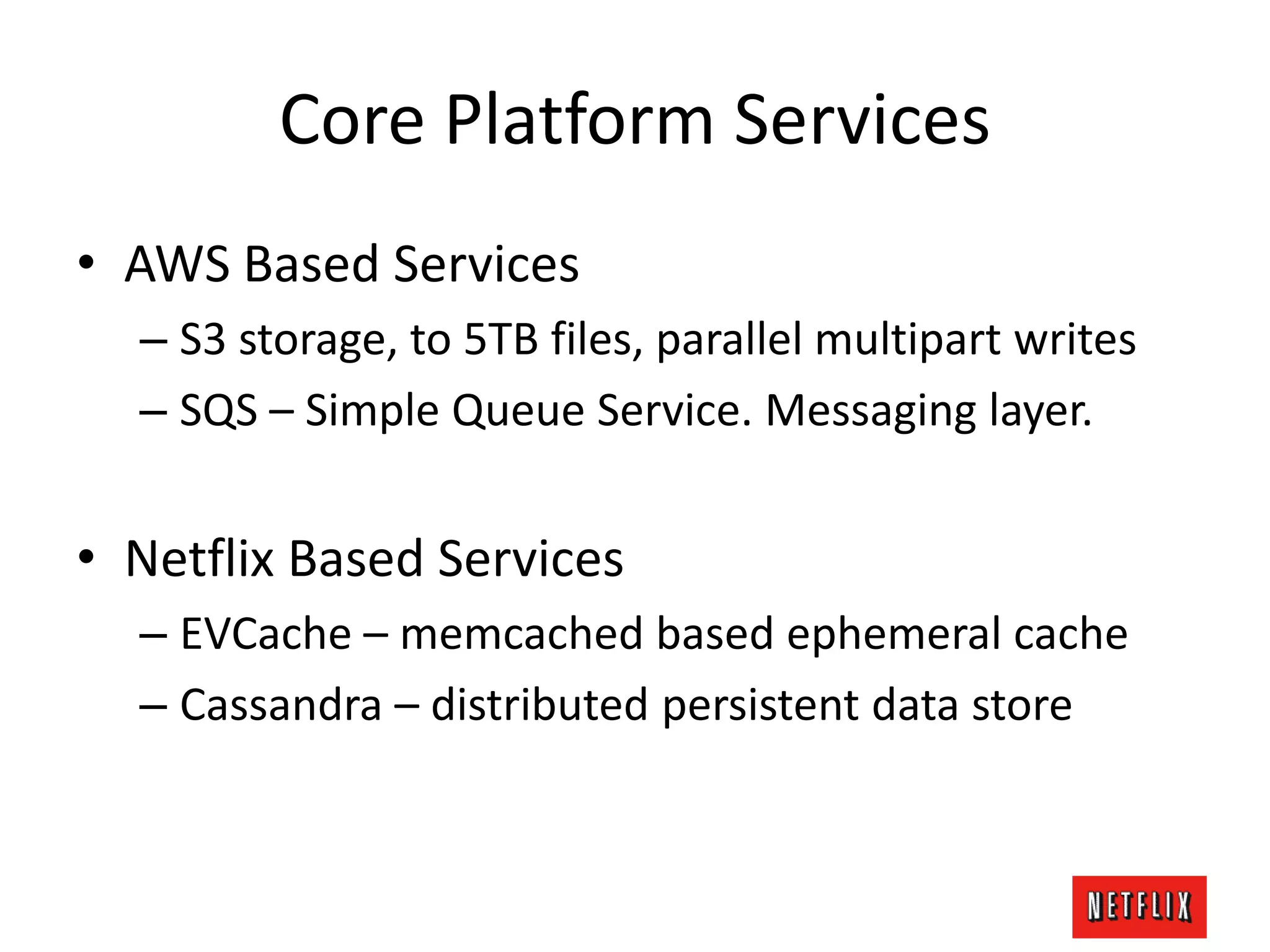 Core Platform Services
• AWS Based Services
– S3 storage, to 5TB files, parallel multipart writes
– SQS – Simple Queue Service. Messaging layer.
• Netflix Based Services
– EVCache – memcached based ephemeral cache
– Cassandra – distributed persistent data store
 
